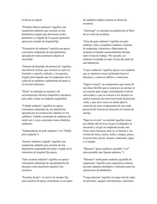 la fuerza se supera.
"Flotador (barco) andamio" significa una
suspensión andamio que consiste en una
plataforma asegura que descansan en dos
portadores y colgado de los gastos generales
apoya por cuerdas de longitud fija.
"Formulario de andamio" significa un apoyo
consistente andamiaje de una plataforma
apoyada por entre paréntesis adjunto al
encofrado.
"Sistema de barandas de protección" significa
una barrera vertical, que consiste en, pero no
limitado a, toprails, midrails, y los puestos,
erigido para impedir que los empleados de la
caída de un andamio o plataforma de paseo a
los niveles inferiores.
"Hoist" se entiende un manual o de
accionamiento eléctrico dispositivo mecánico
para subir o bajar un andamio suspendido.
"Caballo andamio" significa un apoyo
consistente andamiaje de una plataforma
apoyada por la construcción caballos (vi los
caballos). Caballo construido de andamios de
metal son a veces conocidas como caballetes
andamios.
"Independiente de polo andamio" (ver "Doble
polo andamio").
"Interior andamio colgado" significa una
suspensión andamio que consiste de una
plataforma suspendida del techo o tejado de la
estructura de longitud fija apoya.
"Jack escalera andamio" significa un apoyo
consistente andamiaje de una plataforma de
descanso entre paréntesis adjunto a las
escaleras.
"Escalera de pie": un móvil, de tamaño fijo,
auto-escalera de apoyo consistente en un plano
de rodadura amplia escalera en forma de
escaleras.
"Aterrizaje" se entiende una plataforma al final
de un vuelo de escaleras.
"Zona de gran andamio" significa un polo
andamio, tubo y acoplador andamio, sistemas
de andamiaje, estructura o fabricantes de
andamio levantado sustancialmente durante
todo el área de trabajo. Por ejemplo: un
andamio levantado en todo el área del suelo de
una habitación.
"Lean a andamio" significa apoyo a un andamio
que se mantiene erecto inclinando hacia el
descanso y contra un edificio o estructura.
"Supervivencia": un componente que consta de
una línea flexible que se conecta a un anclaje en
un extremo para colgar verticalmente (vertical
salvavidas), o que se conecta a los anclajes en
ambos extremos de tramo horizontal (horizontal
vital), y que sirve como un medio para la
conexión de otros componentes de una caída
personal del sistema de detención al sistema de
anclaje.
"Baja los niveles" se entiende aquellas zonas
por debajo del nivel en el que el trabajador se
encuentra y al que un empleado puede caer.
Estas zonas incluyen, pero no se limitan a, los
niveles de tierra, suelos, techos, rampas, pistas,
excavaciones, pozos, tanques, materiales, agua,
y el equipo.
"Masones" apoyo andamio ajustable "(ver"
auto-ajustable que figuran andamio ").
"Masones" multi-punto andamio ajustable de
suspensión "significa una suspensión continua
ejecutar andamio diseñados y utilizados para las
operaciones de albañilería.
"Carga máxima" significa la carga total de todas
las personas, equipos, herramientas, materiales,
 