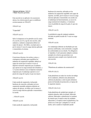 • Número de Norma: 1926.451
• Título: Requisitos generales.
Esta sección no se aplicará a los ascensores
aéreos, los criterios para la que se establecen
exclusivamente en 1926,453.
1926,451 (a)
"Capacidad"
1926,451 (a) (1)
Salvo lo dispuesto en los párrafos (a) (2), (uno)
(3), (a) (4), (a) (5) y (g) de esta sección, cada
andamio y andamio componente deberá ser
capaz de apoyar , Sin fallos, su propio peso y
por lo menos 4 veces la carga máxima aplicada
o transmitida a la misma.
1926,451 (a) (2)
Conexiones directas a los techos y pisos, y
contrapesos utilizados para equilibrar los
andamios de suspensión regulable, deberá ser
capaz de resistir por lo menos 4 veces el
depósito momento impuestas por el andamio
que operan en la carga nominal de la bandera, o
1,5 (como mínimo) veces el depósito momento
impuestas por el andamiaje operativo en el
puesto de carga de la grúa, lo que sea mayor.
1926,451 (a) (3)
Cada cuerda de suspensión, incluyendo
hardware de conexión, utilizados en la no
suspensión ajustable andamios deberán ser
capaces de apoyar, sin fallos, por lo menos 6
veces la carga máxima aplicada o transmitida a
la cuerda.
.. 1926,451 (a) (4)
1926,451 (a) (4)
Cada cuerda de suspensión, incluyendo
hardware de conexión, utilizados en los
andamios de suspensión regulable será capaz de
soportar, sin fallo, por lo menos 6 veces la carga
máxima aplicada o transmitida a la cuerda con
el andamiaje de funcionamiento, ya sea en la
carga nominal de la bandera, o 2 (mínimo)
veces la pérdida de carga de la grúa, lo que sea
mayor.
1926,451 (a) (5)
La pérdida de carga de cualquier andamio
elevador no podrá exceder de 3 veces su carga
nominal.
1926,451 (a) (6)
Los andamiajes deberán ser diseñados por una
persona cualificada y será construido y cargado
de conformidad con ese diseño. No obligatorio
el Apéndice A de la presente subparte contiene
ejemplos de criterios que permitan a un
empresario para cumplir con el párrafo (a) de
esta sección.
1926,451 (b)
"Plataforma de andamio de construcción".
1926,451 (b) (1)
Cada plataforma en todos los niveles de trabajo
de los andamios, deberán estar plenamente
cubierta de planchas o entre la parte delantera
postes de barandas de protección y el apoyo de
la siguiente manera:
1926,451 (b) (1) (i)
Cada plataforma de unidad (por ejemplo, el
andamio plancha, tabla inventado, fabricado
cubierta, fabricados o plataforma) se instalará
de manera que el espacio entre las unidades
adyacentes y el espacio entre la plataforma y los
postes no es más que 1 pulgada (2,5 cm) de
ancho, salvo cuando el empleador puede
 