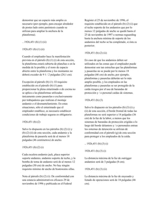 demostrar que un espacio más amplio es
necesario (por ejemplo, para encajar alrededor
de postes lado entre paréntesis cuando se
utilizan para ampliar la anchura de la
plataforma).
.. 1926,451 (b) (1) (ii)
1926,451 (b) (1) (ii)
Cuando el empleador hace la manifestación
prevista en el párrafo (b) (1) (i) de esta sección,
la plataforma estará cubierta de planchas o en la
medida de lo posible y el resto de espacio
abierto entre la plataforma y los montantes no
deberá exceder de 9 1 / 2 pulgadas (24,1 cm).
Excepción al párrafo (b) (1): El requisito
establecido en el párrafo (b) (1) para
proporcionar la plena entarimado o de cocina no
se aplica a las plataformas utilizadas
únicamente como pasarelas o exclusivamente
por trabajadores que realizan el montaje
andamio o el desmantelamiento. En estas
situaciones, sólo el entarimado que el
empleador establece, es necesario establecer
condiciones de trabajo seguras es obligatorio.
1926,451 (b) (2)
Salvo lo dispuesto en los párrafos (b) (2) (i) y
(b) (2) (ii) de esta sección, cada andamio y la
plataforma de pasarela será de al menos 18
pulgadas (46 centímetros) de ancho.
1926,451 (b) (2) (i)
Cada escalera andamio jack, placa superior
soporte andamio, andamio soporte de techo, y la
bomba de toma de andamio será de al menos 12
pulgadas (30 cm) de ancho. No hay ningún
requisito mínimo de ancho de boatswains sillas.
Nota al párrafo (b) (2) (i): De conformidad con
una estancia administrativos eficaces 29 de
noviembre de 1996 y publicada en el Federal
Register el 25 de noviembre de 1996, el
requisito establecido en el párrafo (b) (2) (i) que
el techo soporte de los andamios que por lo
menos 12 pulgadas de ancho se quedó hasta el
25 de noviembre de 1997 o normas reguarding
hasta la anchura mínima de soporte de los
andamios del techo se ha completado, si ésta es
posterior.
1926,451 (b) (2) (ii)
En caso de que los andamios deben ser
utilizados en las zonas que el empleador puede
demostrar son tan estrechas que las plataformas
y pasarelas no se puede por lo menos 18
pulgadas (46 cm) de ancho, por ejemplo,
plataformas y pasarelas deberán ser lo más
amplio posible, y los empleados en las
plataformas y pasarelas se ser protegido de la
caída riesgos por el uso de barandas de
protección y / o personal caídas de sistemas.
1926,451 (b) (3)
Salvo lo dispuesto en los párrafos (b) (3) (i) y
(ii) de esta sección, el borde frontal de todas las
plataformas no será superior a 14 pulgadas (36
cm) de la faz de la labor, a menos que los
sistemas de barandas de protección erigidas a lo
largo del borde delantero y / o personales entran
los sistemas de detención se utilizan de
conformidad con el párrafo (g) de esta sección
para proteger a los empleados de la caída.
.. 1926,451 (b) (3) (i)
1926,451 (b) (3) (i)
La distancia máxima de la faz de outrigger
andamios será de 3 pulgadas (8 cm);
1926,451 (b) (3) (ii)
La distancia máxima de la faz de enyesado y
listado de operaciones será de 18 pulgadas (46
cm).
 