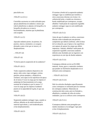 para dicho uso.
1926,451 (c) (2) (v)
Carretillas ascensores no serán utilizados para
apoyar plataformas de andamio a menos que
toda la plataforma se adjunta a la horquilla y la
horquilla elevadora no se mueve
horizontalmente, mientras que la plataforma
está ocupada.
1926,451 (c) (3)
Apoyado andamio postes, las piernas, los
puestos, marcos, montantes y se asegura
plomada y para evitar que se mecen y el
desplazamiento.
.. 1926,451 (d)
1926,451 (d)
"Criterios para la suspensión de los andamios".
1926,451 (d) (1)
Todos suspensión andamio dispositivos de
apoyo, tales como vigas outrigger, cornisa
ganchos, pinzas parapeto, y dispositivos
similares, será capaz en las superficies de apoyo
de al menos 4 veces la carga que les impone el
andamiaje de funcionamiento en la carga
nominal de la bandera (o por lo menos 1,5
veces la carga que les impone el andamio
puesto en la capacidad de la grúa, lo que sea
mayor).
1926,451 (d) (2)
Suspensión andamio outrigger vigas, cuando se
utilicen, deberán ser de metal estructural o
material equivalente, y será moderada para
evitar desplazamientos.
1926,451 (d) (3)
El termina a bordo de la suspensión andamio
outrigger vigas se estabilizó por tornillos u
otros conexiones directas con el piso o la
cubierta del techo, o tendrá sus extremos a
bordo estabilizado por contrapesos, excepto
albañiles "multi-punto de suspensión regulable
andamio outrigger vigas no será estabilizado
por contrapesos.
1926,451 (d) (3) (i)
Antes de que el andamio se utiliza, conexiones
directas serán evaluados por una persona
competente que deberá confirmar, sobre la base
de la evaluación, que el apoyo a las superficies
son capaces de apoyar las cargas que deben
imponerse. Además, albañiles' multi-punto de
suspensión regulable conexiones andamio
deberán estar diseñados por un ingeniero con
experiencia en este tipo de diseño andamio.
1926,451 (d) (3) (ii)
Contrapesos deberán ser de no-FLUIDO
material. Arena, grava y materiales similares
que pueden ser fácilmente desplazados no se
utilizará como contrapesos.
.. 1926,451 (d) (3) (iii)
1926,451 (d) (3) (iii)
Sólo los artículos diseñados específicamente
como contrapesos se utilizarán para los sistemas
de contrapeso andamio. Materiales de
construcción tales como, pero no limitado a,
albañilería y unidades de rollos de techos
ondulados, que no se utilicen como contrapesos.
1926,451 (d) (3) (iv)
Contrapesos deberán estar protegidos por
medios mecánicos a la outrigger vigas para
evitar el desplazamiento.
1926,451 (d) (3) (v)
 