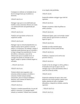 Contrapesos no deberán ser trasladados de un
haz de outrigger hasta que el andamio se
desmonta.
1926,451 (d) (3) (vi)
Outrigger vigas que no son estabilizados por
tornillos u otros conexiones directas con el piso
o la cubierta del techo será garantizado por
tiebacks.
1926,451 (d) (3) (vii)
Tiebacks será equivalente en fuerza a la
suspensión cuerdas.
1926,451 (d) (3) (viii)
Outrigger vigas se colocará perpendicular a su
influencia apoyo (por lo general, la cara del
edificio o la estructura). Sin embargo, cuando el
empleador pueda demostrar que no es posible a
un lugar outrigger haz perpendicular a la cara
del edificio o estructura a causa de las
obstrucciones que no se pueden mover, el
outrigger haz puede ser colocado en otro
ángulo, siempre se oponen a tiebacks ángulo se
utilizados.
.. 1926,451 (d) (3) (ix)
1926,451 (d) (3) (ix)
Tiebacks deberá estar asegurado a una
estructura sólida de anclaje en el edificio o
estructura. Sonido incluyen anclajes
estructurales, pero no incluyen standpipes,
aberturas, otros sistemas de tuberías, o
conductos eléctricos.
1926,451 (d) (3) (x)
Tiebacks se instalará perpendicular a la cara del
edificio o estructura, o se opongan ángulo
tiebacks se instalarán. Tiebacks único instalado
en un ángulo están prohibidas.
1926,451 (d) (4)
Suspensión andamio outrigger vigas serán las
siguientes:
1926,451 (d) (4) (i)
Siempre con pernos o dejar de grilletes en
ambos extremos;
1926,451 (d) (4) (ii)
Sólidamente fijadas, junto con las bridas cuando
resultó canal de vigas de hierro se utilizan en
lugar de vigas I-;
1926,451 (d) (4) (iii)
Instalado con todos teniendo apoya
perpendicular a la línea central del haz;
1926,451 (d) (4) (iv)
Establecer y mantener con la web en una
posición vertical, y
1926,451 (d) (4) (v)
Cuando un haz de outrigger se utiliza, grillete o
la horquilla con la que la soga se ata a la
outrigger viga se coloca directamente sobre el
centro de la línea de estribo.
1926,451 (d) (5)
Suspensión andamiaje de apoyo, tales como
dispositivos de cornisa ganchos, ganchos para
tejados, planchas de techo, el parapeto
abrazaderas, o dispositivos similares, serán las
siguientes:
.. 1926,451 (d) (5) (i)
1926,451 (d) (5) (i)
 
