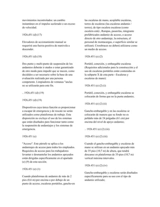 movimientos incontrolados: un cambio
instantáneo en el impulso acelerado o un exceso
de velocidad.
1926,451 (d) (17)
Elevadores de accionamiento manual se
requerirá una fuerza positiva de manivela a
descender.
1926,451 (d) (18)
Dos punto y multi-punto de suspensión de los
andamios deberán ir atados o estar garantizado
de otro modo para impedir que se mecen, como
decididos a ser necesario sobre la base de una
evaluación realizada por una persona
competente. Limpiadores de ventanas "anclas
no se utilizarán para este fin.
.. 1926,451 (d) (19)
1926,451 (d) (19)
Dispositivos cuya única función es proporcionar
a escapar de emergencia y de rescate no serán
utilizados como plataformas de trabajo. Esta
disposición no excluye el uso de los sistemas
que están diseñados para funcionar tanto como
la suspensión de andamiajes y los sistemas de
emergencia.
1926.451 (e)
"Acceso". Este párrafo se aplica a los
andamiajes de acceso para todos los empleados.
Requisitos de acceso para los trabajadores
levantar o desmantelar los andamios apoyados
están dirigidas específicamente en el apartado
(e) (9) de esta sección.
1926.451 (e) (1)
Cuando plataformas de andamio de más de 2
pies (0,6 m) por encima o por debajo de un
punto de acceso, escaleras portátiles, gancho-en
las escaleras de mano, acoplable escaleras,
torres de escaleras (las escaleras andamio /
torres), de tipo escalera escaleras (como
escalera está) , Rampas, pasarelas, integrante
prefabricados andamio de acceso, o acceso
directo de otro andamiaje, la estructura, el
personal de montacargas, o superficie similar se
utilizará. Crossbraces no deberá utilizarse como
un medio de acceso.
1926.451 (e) (2)
Portátil, conexión, y embargable escaleras
(Requisitos adicionales para la construcción y el
uso de escaleras portátiles están contenidas en
la subparte X de esta parte - Escaleras y
escaleras de mano):
1926.451 (e) (2) (i)
Portátil, conexión, y embargable escaleras se
colocarán de forma que no la punta andamio;
1926.451 (e) (2) (ii)
Gancho-embargable y en las escaleras se
colocarán de manera que su fondo no es
peldaño más de 24 pulgadas (61 cm) por
encima del nivel de apoyo andamio;
.. 1926.451 (e) (2) (iii)
1926.451 (e) (2) (iii)
Cuando el gancho-embargable y escaleras de
mano se utilizan en un andamio apoyado más
de 35 pies (10,7 m) de altura, que tendrá
descanso en plataformas de 35-pies (10,7 m)
vertical máxima intervalos.
1926.451 (e) (2) (iv)
Gancho-embargable y escaleras serán diseñados
específicamente para su uso con el tipo de
andamio utilizado;
 