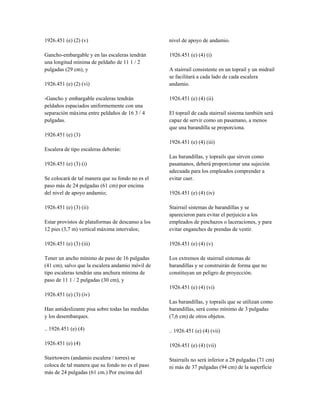 1926.451 (e) (2) (v)
Gancho-embargable y en las escaleras tendrán
una longitud mínima de peldaño de 11 1 / 2
pulgadas (29 cm), y
1926.451 (e) (2) (vi)
-Gancho y embargable escaleras tendrán
peldaños espaciados uniformemente con una
separación máxima entre peldaños de 16 3 / 4
pulgadas.
1926.451 (e) (3)
Escalera de tipo escaleras deberán:
1926.451 (e) (3) (i)
Se colocará de tal manera que su fondo no es el
paso más de 24 pulgadas (61 cm) por encima
del nivel de apoyo andamio;
1926.451 (e) (3) (ii)
Estar provistos de plataformas de descanso a los
12 pies (3,7 m) vertical máxima intervalos;
1926.451 (e) (3) (iii)
Tener un ancho mínimo de paso de 16 pulgadas
(41 cm), salvo que la escalera andamio móvil de
tipo escaleras tendrán una anchura mínima de
paso de 11 1 / 2 pulgadas (30 cm), y
1926.451 (e) (3) (iv)
Han antideslizante pisa sobre todas las medidas
y los desembarques.
.. 1926.451 (e) (4)
1926.451 (e) (4)
Stairtowers (andamio escalera / torres) se
coloca de tal manera que su fondo no es el paso
más de 24 pulgadas (61 cm.) Por encima del
nivel de apoyo de andamio.
1926.451 (e) (4) (i)
A stairrail consistente en un toprail y un midrail
se facilitará a cada lado de cada escalera
andamio.
1926.451 (e) (4) (ii)
El toprail de cada stairrail sistema también será
capaz de servir como un pasamano, a menos
que una barandilla se proporciona.
1926.451 (e) (4) (iii)
Las barandillas, y toprails que sirven como
pasamanos, deberá proporcionar una sujeción
adecuada para los empleados comprender a
evitar caer.
1926.451 (e) (4) (iv)
Stairrail sistemas de barandillas y se
aparecieron para evitar el perjuicio a los
empleados de pinchazos o laceraciones, y para
evitar enganches de prendas de vestir.
1926.451 (e) (4) (v)
Los extremos de stairrail sistemas de
barandillas y se construirán de forma que no
constituyan un peligro de proyección.
1926.451 (e) (4) (vi)
Las barandillas, y toprails que se utilizan como
barandillas, será como mínimo de 3 pulgadas
(7,6 cm) de otros objetos.
.. 1926.451 (e) (4) (vii)
1926.451 (e) (4) (vii)
Stairrails no será inferior a 28 pulgadas (71 cm)
ni más de 37 pulgadas (94 cm) de la superficie
 