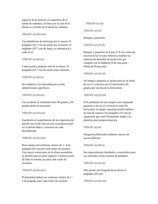 superior de la stairrail a la superficie de la
banda de rodadura, en línea con la cara de la
banda en el borde de la banda de rodadura .
1926.451 (e) (4) (viii)
Una plataforma de aterrizaje por lo menos 18
pulgadas (45,7 cm) de ancho por al menos 18
pulgadas (45,7 cm) de largo, se comunicará a
cada nivel.
1926.451 (e) (4) (ix)
Cada escalera andamio será de al menos 18
pulgadas (45,7 cm) de ancho entre stairrails.
1926.451 (e) (4) (x)
De rodadura y los desembarques se han
antideslizante superficies.
1926.451 (e) (4) (xi)
Las escaleras se instalarán entre 40 grados y 60
grados desde la horizontal.
1926.451 (e) (4) (xii)
Guardrails el cumplimiento de los requisitos del
párrafo (g) (4) de esta sección se proporcionará
en el abierto lados y extremos de cada
desembarque.
1926.451 (e) (4) (xiii)
Riser altura será uniforme, dentro de 1 / 4 de
pulgada (0,6 cm) por cada tramo de escalera.
Una mayor variaciones en la altura ascendente
se permite para la parte superior e inferior pasos
de todo el sistema, no para cada vuelo de
escaleras.
1926.451 (e) (4) (xiv)
Profundidad deberá ser uniforme, dentro de 1 /
4 de pulgada, para cada tramo de escalera.
.. 1926.451 (e) (5)
1926.451 (e) (5)
Rampas y pasarelas.
1926.451 (e) (5) (I)
Rampas y pasarelas de 6 pies (1,8 m) o más por
encima de los niveles inferiores tendrán los
sistemas de barandas de protección que
cumplan con la Subparte H de esta parte -
Otoño de Protección;
1926.451 (e) (5) (ii)
No rampa o pasarela se inclina más de un talud
de un (1) vertical a tres (3) horizontal (20
grados por encima de la horizontal).
1926.451 (e) (5) (iii)
Si la pendiente de una rampa o una empinada
pasarela es de un (1) vertical en ocho (8)
horizontal, la rampa o pasarela tendrá fiadores
no más de catorce (14) pulgadas (35 cm) de
separación que estén firmemente atados a la
planchas para proporcionar pie.
1926.451 (e) (6)
Integral prefabricados andamio marcos de
acceso deberán:
1926.451 (e) (6) (i)
Sea especialmente diseñados y construidos para
ser utilizados como escalera de peldaños;
1926.451 (e) (6) (ii)
Han puesto una longitud de al menos 8
pulgadas (20 cm);
1926.451 (e) (6) (iii)
 