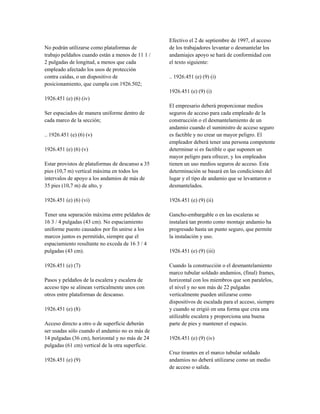 No podrán utilizarse como plataformas de
trabajo peldaños cuando están a menos de 11 1 /
2 pulgadas de longitud, a menos que cada
empleado afectado los usos de protección
contra caídas, o un dispositivo de
posicionamiento, que cumpla con 1926.502;
1926.451 (e) (6) (iv)
Ser espaciados de manera uniforme dentro de
cada marco de la sección;
.. 1926.451 (e) (6) (v)
1926.451 (e) (6) (v)
Estar provistos de plataformas de descanso a 35
pies (10,7 m) vertical máxima en todos los
intervalos de apoyo a los andamios de más de
35 pies (10,7 m) de alto, y
1926.451 (e) (6) (vi)
Tener una separación máxima entre peldaños de
16 3 / 4 pulgadas (43 cm). No espaciamiento
uniforme puesto causados por fin unirse a los
marcos juntos es permitido, siempre que el
espaciamiento resultante no exceda de 16 3 / 4
pulgadas (43 cm).
1926.451 (e) (7)
Pasos y peldaños de la escalera y escalera de
acceso tipo se alinean verticalmente unos con
otros entre plataformas de descanso.
1926.451 (e) (8)
Acceso directo a otro o de superficie deberán
ser usadas sólo cuando el andamio no es más de
14 pulgadas (36 cm), horizontal y no más de 24
pulgadas (61 cm) vertical de la otra superficie.
1926.451 (e) (9)
Efectivo el 2 de septiembre de 1997, el acceso
de los trabajadores levantar o desmantelar los
andamiajes apoyo se hará de conformidad con
el texto siguiente:
.. 1926.451 (e) (9) (i)
1926.451 (e) (9) (i)
El empresario deberá proporcionar medios
seguros de acceso para cada empleado de la
construcción o el desmantelamiento de un
andamio cuando el suministro de acceso seguro
es factible y no crear un mayor peligro. El
empleador deberá tener una persona competente
determinar si es factible o que suponen un
mayor peligro para ofrecer, y los empleados
tienen un uso medios seguros de acceso. Esta
determinación se basará en las condiciones del
lugar y el tipo de andamio que se levantaron o
desmantelados.
1926.451 (e) (9) (ii)
Gancho-embargable o en las escaleras se
instalará tan pronto como montaje andamio ha
progresado hasta un punto seguro, que permite
la instalación y uso.
1926.451 (e) (9) (iii)
Cuando la construcción o el desmantelamiento
marco tubular soldado andamios, (final) frames,
horizontal con los miembros que son paralelos,
el nivel y no son más de 22 pulgadas
verticalmente pueden utilizarse como
dispositivos de escalada para el acceso, siempre
y cuando se erigió en una forma que crea una
utilizable escalera y proporciona una buena
parte de pies y mantener el espacio.
1926.451 (e) (9) (iv)
Cruz tirantes en el marco tubular soldado
andamios no deberá utilizarse como un medio
de acceso o salida.
 