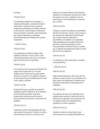 las líneas.
1926.451 (f) (7)
Los andamiajes deberán ser levantadas, se
trasladó, desmontable, o alterada sólo bajo la
supervisión y la dirección de una persona
competente cualificada en el montaje andamio,
en movimiento, el desmontaje o la alteración.
Estas actividades se llevarán a cabo únicamente
por expertos capacitados y empleados
seleccionados para este trabajo por la persona
competente.
.. 1926,451 (f) (8)
1926.451 (f) (8)
Los empleados se prohíbe el trabajo sobre
andamios cubiertos con nieve, hielo u otros
materiales deslizantes, salvo que sea necesario
para la remoción de esos materiales.
1926.451 (f) (9)
En caso de que los movimientos de balanceo de
cargas están siendo izada en o cerca de
andamios de tal forma que las cargas pueden
ponerse en contacto con el andamio, etiqueta o
su equivalente líneas de medidas para el control
de las cargas se utilizará.
1926.451 (f) (10)
Suspensión de apoyo cuerdas de suspensión
regulable andamios deberán ser de un diámetro
lo suficientemente grandes como para
proporcionar suficiente superficie para el
funcionamiento de los frenos y mecanismos de
polipasto.
1926.451 (f) (11)
Suspensión cuerdas serán protegidos del calor
que producen los procesos. Cuando los ácidos u
otras sustancias corrosivas se utilizan en un
andamio, las cuerdas deberán estar protegidos,
sometidos a un tratamiento de protección contra
las materias corrosivas, o deberán ser de un
material que no serán dañados por la sustancia
que se utilice.
1926.451 (f) (12)
Trabajo en o desde los andamios está prohibida
durante las tormentas o fuertes vientos a menos
que una persona competente ha determinado
que es seguro para los empleados se
encontraban en el andamio y los empleados
están protegidos por una caída de detención
personal o sistema de pantallas de viento.
Viento pantallas no deberán utilizarse a menos
que el andamio está garantizado contra el viento
previsto fuerzas impuestas.
1926.451 (f) (13)
Los desechos no serán autorizados a acumular
en las plataformas.
.. 1926,451 (f) (14)
1926.451 (f) (14)
Improvisados dispositivos, tales como pero sin
limitarse a cajas y barriles, no se utilizarán en la
parte superior de plataformas de andamio para
aumentar la altura del nivel de trabajo de los
empleados.
1926.451 (f) (15)
Las escaleras de mano no se utilizarán en los
andamios para aumentar la altura del nivel de
trabajo de los empleados, salvo el gran área de
los andamios donde los empleadores han
cumplido los criterios siguientes:
1926.451 (f) (15) (i)
Cuando la escalera se coloca frente a una
estructura que no es una parte del andamio, el
 