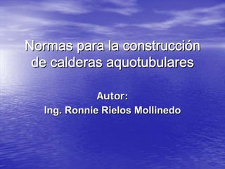 Normas para la construcción
 de calderas aquotubulares

             Autor:
  Ing. Ronnie Rielos Mollinedo
 