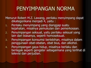 PENYIMPANGAN NORMA
Menurut Robert M.Z. Lawang, perilaku menyimpang dapat
   dikategorikana menjadi 4, yaitu :
1. Perilaku menyimpang yang dianggap suatu
   kejahatan, misalnya pemukulan dan pemerkosaan.
2. Penyimpangan seksual, yaitu perilaku seksual yang
   lain dari biasanya, seperti homoseksual.
3. Penyimpangan konsumsi berlebihan, misalnya dalam
   penggunaan obat-obatan, obat bius, dan alkohol.
4. Penyimpangan gaya hidup, misalnya berlaku dan
   berlagak seperti gengster sebagaimana yang terlihat di
   televisi dan perjudian.
 