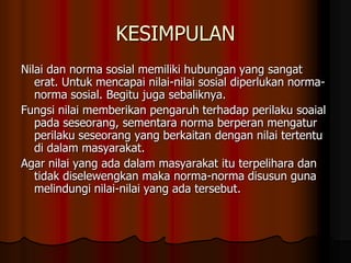 KESIMPULAN
Nilai dan norma sosial memiliki hubungan yang sangat
   erat. Untuk mencapai nilai-nilai sosial diperlukan norma-
   norma sosial. Begitu juga sebaliknya.
Fungsi nilai memberikan pengaruh terhadap perilaku soaial
   pada seseorang, sementara norma berperan mengatur
   perilaku seseorang yang berkaitan dengan nilai tertentu
   di dalam masyarakat.
Agar nilai yang ada dalam masyarakat itu terpelihara dan
   tidak diselewengkan maka norma-norma disusun guna
   melindungi nilai-nilai yang ada tersebut.
 