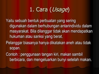 1. Cara (Usage)
Yaitu sebuah bentuk perbuatan yang sering
  digunakan dalam berhubungan antarindividu dalam
  masyarakat. Bila dilanggar tidak akan mendapatkan
  hukuman atau sanksi yang berat.
Pelanggar biasanya hanya dikatakan aneh atau tidak
  sopan.
Contoh : penggunaan tangan kiri, makan sambil
  berbicara, dan mengeluarkan bunyi setelah makan.
 