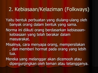 2. Kebiasaan/Kelaziman (Folkways)
Yaitu bentuk perbuatan yang diulang-ulang oleh
  banyak orang dalam bentuk yang sama.
Norma ini diikuti orang berdasarkan kebiasaan-
  kebiasaan yang telah berakar dalam
  masyarakat.
Misalnya, cara menyapa orang, mempersilakan
  , dan memberi hormat pada orang yang lebih
  tua.
Mereka yang melanggar akan dicemooh atau
  dipergunjingkan oleh teman atau tetangganya.
 