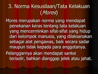 3. Norma Kesusilaan/Tata Kelakuan
             (Mores)
Mores merupakan norma yang mendapat
  penekanan keras tentang tata kelakuan
  yang mencerminkan sifat-sifat yang hidup
  dari kelompok manusia, yang dilaksanakan
  sebagai alat pengawas, baik secara sadar
  maupun tidak kepada para anggotanya.
Pelanggarnya akan mendapat sanksi
  terisolir, bahkan dianggap jelek atau jahat.
 