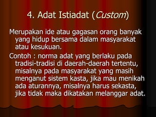 4. Adat Istiadat (Custom)
Merupakan ide atau gagasan orang banyak
 yang hidup bersama dalam masyarakat
 atau kesukuan.
Contoh : norma adat yang berlaku pada
 tradisi-tradisi di daerah-daerah tertentu,
 misalnya pada masyarakat yang masih
 menganut sistem kasta, jika mau menikah
 ada aturannya, misalnya harus sekasta,
 jika tidak maka dikatakan melanggar adat.
 