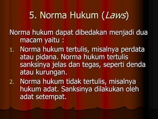 5. Norma Hukum (Laws)
Norma hukum dapat dibedakan menjadi dua
   macam yaitu :
1. Norma hukum tertulis, misalnya perdata
   atau pidana. Norma hukum tertulis
   sanksinya jelas dan tegas, seperti denda
   atau kurungan.
2. Norma hukum tidak tertulis, misalnya
   hukum adat. Sanksinya dilakukan oleh
   adat setempat.
 