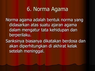 6. Norma Agama
Norma agama adalah bentuk norma yang
  didasarkan atas suatu ajaran agama
  dalam mengatur tata kehidupan dan
  berperilaku.
Sanksinya biasanya dikatakan berdosa dan
  akan diperhitungkan di akhirat kelak
  setelah meninggal.
 
