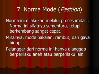 7. Norma Mode (Fashion)
Norma ini dilakukan melalui proses imitasi.
  Norma ini sifatnya sementara, tetapi
  berkembang sangat cepat.
Misalnya, mode pakaian, rambut, dan gaya
  hidup.
Pelanggar dari norma ini hanya dianggap
  berperilaku aneh atau berperilaku lain.
 