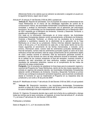 diferencias frente a los valores que se cobraron se abonarán o cargarán al usuario en
       la siguiente factura, según sea el caso".

Artículo 8º. El artículo 31 del Decreto 3100 de 2003, quedará así:
        "Artículo 31. Reporte de actividades. Con el propósito de evaluar la efectividad de las
        Tasas Retributivas en el marco de las estrategias regionales de control de la
        contaminación hídrica, las Autoridades Ambientales Competentes deberán recolectar,
        consolidar y analizar la información relacionada con la aplicación del instrumento
        económico, de conformidad con los lineamientos establecidos en la Resolución 0081
        de 2001 expedida por el Ministerio de Ambiente, Vivienda y Desarrollo Territorial, o
        aquella que la modifique o sustituya.
        Con base en la información mencionada en el inciso anterior, las Autoridades
        Ambientales Competentes deberán remitir semestralmente, al Ministerio de Ambiente,
        Vivienda y Desarrollo Territorial, un informe con los resultados de la evaluación
        cualitativa y cuantitativa respecto de la efectividad de la aplicación de la Tasa
        Retributiva en el área de su jurisdicción. Dichos informes deberán reportarse con
        corte a 30 de junio y 31 de diciembre de cada año, a más tardar dentro de los dos
        meses siguientes al vencimiento de las fechas mencionadas, e incluirán, como
        mínimo, información sobre: número total de vertimientos puntuales identificados al
        final del semestre; número total de vertimientos puntuales sujetos al cobro de la tasa
        retributiva al final del semestre; total de carga contaminante de los parámetros objeto
        de cobro vertidos durante el semestre; total de facturación generada durante el
        semestre; t otal de recaudo de cobro de tasa retributiva durante el semestre; estado
        de la calidad de los cuerpos receptores al final del semestre; inversión durante el
        semestre del valor recaudado por tasa retributiva; análisis comparativo con los
        resultados de semestres anteriores; avance en el cumplimiento de las metas de
        reducción de carga contaminante.
        Parágrafo. Con el propósito de establecer la línea base para la evaluación regional y
        nacional del Programa de Tasas Retributivas, dentro de los dos meses siguientes a la
        entrada en vigencia del presente decreto, las Autoridades Ambientales Competentes
        deberán remitir al Ministerio de Ambiente, Vivienda y Desarrollo Territorial un primer
        informe que contenga la evaluación semestral respectiva, para el período considerado
        desde el momento en que se implementó el Programa en su respectiva área de
        jurisdicción y con corte a 30 de junio de 2004".

Artículo 9º. Modifícase el inciso 1º del artículo 33 del Decreto 3100 de 2003, el cual quedará
así:
        "Artículo 33. Disposición transitoria. Las Autoridades Ambientales Competentes
        tendrán un plazo de 2 años contados a partir del 30 de octubre de 2004, para adoptar
        la nueva metodología de cobro expuesta en este decreto".

Artículo 10. Vigencia. El presente decreto rige a partir de la fecha de su publicación y deroga
todas las normas que le sean contrarias, en especial, el inciso final del artículo 8°, el artículo
11 y el inciso 2º del artículo 30, del Decreto 3100 de 2003.

Publíquese y cúmplase.

Dado en Bogotá, D. C., a 21 de octubre de 2004.
 