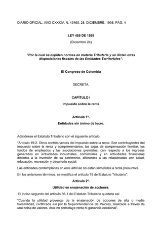 DIARIO OFICIAL. AÑO CXXXIV. N. 43460. 28, DICIEMBRE, 1998. PÁG. 4


                                    LEY 488 DE 1998
                                      (Diciembre 24)


      “Por la cual se expiden normas en materia Tributaria y se dictan otras
              disposiciones fiscales de las Entidades Territoriales”.


                               El Congreso de Colombia


                                        DECRETA:


                                       CAPÍTULO I
                                Impuesto sobre la renta


                                       Artículo 1º.
                             Entidades sin ánimo de lucro.


Adiciónese el Estatuto Tributario con el siguiente artículo:
"Artículo 19-2. Otros contribuyentes del impuesto sobre la renta. Son contribuyentes del
impuesto sobre la renta y complementarios, las cajas de compensación familiar, los
fondos de empleados y las asociaciones gremiales, con respecto a los ingresos
generados en actividades industriales, comerciales y en actividades financieras
distintas a la inversión de su patrimonio, diferentes a las relacionadas con salud,
educación, recreación y desarrollo social.
Las entidades contempladas en este artículo no están sometidas a renta presuntiva.
En los anteriores términos, se modifica el artículo 19 del Estatuto Tributario".
                                       Artículo 2º.
                         Utilidad en enajenación de acciones.
El inciso segundo del artículo 36-1 del Estatuto Tributario quedará así:
"Cuando la utilidad provenga de la enajenación de acciones de alta o media
bursatilidad, certificada así por la Superintendencia de Valores, realizada a través de
una bolsa de valores, ésta no constituye renta ni ganancia ocasional".
 