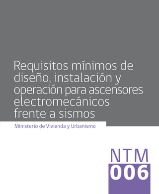 NTM
006
Requisitos mínimos de
diseño, instalación y
operaciónparaascensores
electromecánicos
frente a sismos
Ministerio de Vivienda y Urbanismo
 