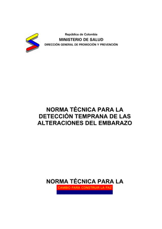 CAMBIO PARA CONSTRUIR LA PAZ
República de Colombia
MINISTERIO DE SALUD
DIRECCIÓN GENERAL DE PROMOCIÓN Y PREVENCIÓN
NORMA TÉCNICA PARA LA
DETECCIÓN TEMPRANA DE LAS
ALTERACIONES DEL EMBARAZO
NORMA TÉCNICA PARA LA
 
