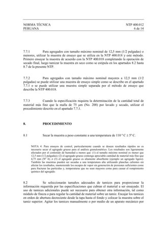 NORMA TÉCNICA                                                                              NTP 400.012
PERUANA                                                                                         6 de 14




7.7.1          Para agregados con tamaño máximo nominal de 12,5 mm (1/2 pulgadas) o
menores, utilizar la muestra de ensayo que se utiliza en la NTP 400.018 y este método.
Primero ensayar la muestra de acuerdo con la NTP 400.018 completando la operación de
secado final, luego tamizar la muestra en seco como se estipula en los apartados 8.2 hasta
8.7 de la presente NTP.


7.7.2         Para agregados con tamaño máximo nominal mayores a 12,5 mm (1/2
pulgadas) se puede utilizar una muestra de ensayo simple como se describe en el apartado
7.7.1 o se puede utilizar una muestra simple separada por el método de ensayo que
describe la NTP 400.018.


7.7.3         Cuando la especificación requiera la determinación de la cantidad total de
material más fino que la malla de 75 µm (No. 200) por lavado y secado, utilizar el
procedimiento descrito en el apartado 7.7.1.



8.              PROCEDIMIENTO


8.1             Secar la muestra a peso constante a una temperatura de 110 º C ± 5º C.


      NOTA 4: Para ensayos de control, particularmente cuando se deseen resultados rápidos no es
      necesario secar el agregado grueso para el análisis granulométrico. Los resultados son ligeramente
      afectados por el contenido de humedad a menos que: (1) el tamaño máximo nominal es menor que
      12,5 mm (1/2 pulgadas); (2) el agregado grueso contenga apreciable cantidad de material más fino que
      4,75 mm (Nº 4); ó (3) el agregado grueso es altamente absorbente (ejemplo un agregado ligero).
      También las muestras pueden ser secadas a una temperatura alta utilizando planchas calientes sin
      afectar los resultados, manteniendo los escapes de vapor sin generación de presiones suficientes como
      para fracturar las partículas y, temperaturas que no sean mayores como para causar el rompimiento
      químico del agregado.



8.2           Se seleccionarán tamaños adecuados de tamices para proporcionar la
información requerida por las especificaciones que cubran el material a ser ensayado. El
uso de tamices adicionales puede ser necesario para obtener otra información, tal como
módulo de fineza o para regular la cantidad de material sobre un tamiz. Encajar los tamices
en orden de abertura decreciente desde la tapa hasta el fondo y colocar la muestra sobre el
tamiz superior. Agitar los tamices manualmente o por medio de un aparato mecánico por
 