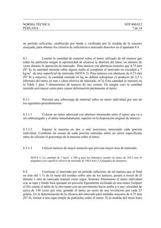 NORMA TÉCNICA                                                                    NTP 400.012
PERUANA                                                                               7 de 14



un período suficiente, establecido por tanda o verificado por la medida de la muestra
ensayada, para obtener los criterios de suficiencia o tamizado descritos en el apartado 8.4.


8.3            Limitar la cantidad de material sobre el tamiz utilizado de tal manera que
todas las partículas tengan la oportunidad de alcanzar la abertura del tamiz un número de
veces durante la operación de tamizado. Para tamices con aberturas menores que 4,75 mm
(Nº 4), la cantidad retenida sobre alguna malla al completar el tamizado no excederá a 7
kg/m2 de área superficial de tamizado (NOTA 5). Para tamices con aberturas de 4,75 mm
(Nº 4) y mayores, la cantidad retenida en kg no deberá sobrepasar el producto de 2,5 x
(abertura del tamiz en mm x (área efectiva de tamizado, m2)). Esta cantidad se muestra en
la Tabla 1 para 5 dimensiones de tamices de uso común. En ningún caso la cantidad
retenida será mayor como para causar deformación permanente al tamiz.


8.3.1          Prevenir una sobrecarga de material sobre un tamiz individual por uno de
los siguientes procedimientos:


8.3.1.1       Colocar un tamiz adicional con abertura intermedia entre el tamiz que va a
ser sobrecargado y el tamiz inmediatamente superior en la disposición original de tamices.


8.3.1.2        Separar la muestra en dos o más porciones, tamizando cada porción
individual. Combinar las masas de cada porción retenidas sobre un tamiz especificado
antes de calcular el porcentaje de la muestra sobre el tamiz.


8.3.1.3        Utilizar tamices de mayor armazón que provean mayor área de tamizado.

      NOTA 5: La cantidad de 7 kg/m2 a 200 g para los diámetros usuales de tamiz de 203,2 mm (8
      pulgadas) (con superficie efectiva de tamizado de 190,5 mm (7,5 pulgadas) de diámetro).



8.4             Continuar el tamizado por un período suficiente, de tal manera que al final
no más del 1 % de la masa del residuo sobre uno de los tamices, pasará a través de él
durante 1 min de tamizado manual como sigue: Sostener firmemente el tamiz individual
con su tapa y fondo bien ajustado en posición ligeramente inclinada en una mano. Golpear
el filo contra el talón de la otra mano con un movimiento hacia arriba y a una velocidad de
cerca de 150 veces por min, girando el tamiz un sexto de una revolución por cada 25
golpes. En la determinación de la eficacia del tamizado para medidas mayores de 4,75 mm
(Nº 4), limitar a una capa simple de partículas sobre el tamiz. Si la medida del tamiz hace
 