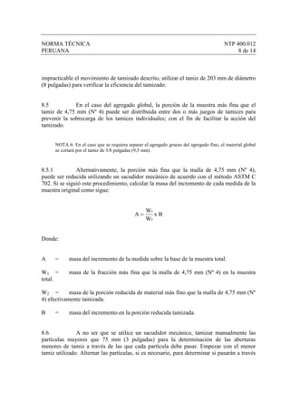 NORMA TÉCNICA                                                                            NTP 400.012
PERUANA                                                                                       8 de 14



impracticable el movimiento de tamizado descrito, utilizar el tamiz de 203 mm de diámetro
(8 pulgadas) para verificar la eficiencia del tamizado.


8.5           En el caso del agregado global, la porción de la muestra más fina que el
tamiz de 4,75 mm (Nº 4) puede ser distribuida entre dos o más juegos de tamices para
prevenir la sobrecarga de los tamices individuales; con el fin de facilitar la acción del
tamizado.


      NOTA 6: En el caso que se requiera separar el agregado grueso del agregado fino, el material global
      se cortará por el tamiz de 3/8 pulgadas (9,5 mm).



8.5.1          Alternativamente, la porción más fina que la malla de 4,75 mm (Nº 4),
puede ser reducida utilizando un sacudidor mecánico de acuerdo con el método ASTM C
702. Si se siguió este procedimiento, calcular la masa del incremento de cada medida de la
muestra original como sigue:


                                                  W1
                                             A=      xB
                                                  W2


Donde:


A     =     masa del incremento de la medida sobre la base de la muestra total.

W1 =        masa de la fracción más fina que la malla de 4,75 mm (Nº 4) en la muestra
total.

W2 =        masa de la porción reducida de material más fino que la malla de 4,75 mm (Nº
4) efectivamente tamizada.

B     =     masa del incremento en la porción reducida tamizada.


8.6            A no ser que se utilice un sacudidor mecánico, tamizar manualmente las
partículas mayores que 75 mm (3 pulgadas) para la determinación de las aberturas
menores de tamiz a través de las que cada partícula debe pasar. Empezar con el menor
tamiz utilizado. Alternar las partículas, si es necesario, para determinar si pasarán a través
 