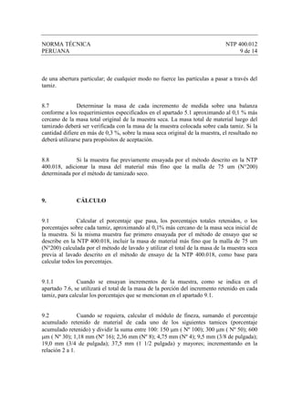 NORMA TÉCNICA                                                                 NTP 400.012
PERUANA                                                                            9 de 14



de una abertura particular; de cualquier modo no fuerce las partículas a pasar a través del
tamiz.


8.7            Determinar la masa de cada incremento de medida sobre una balanza
conforme a los requerimientos especificados en el apartado 5.1 aproximando al 0,1 % más
cercano de la masa total original de la muestra seca. La masa total de material luego del
tamizado deberá ser verificada con la masa de la muestra colocada sobre cada tamiz. Si la
cantidad difiere en más de 0,3 %, sobre la masa seca original de la muestra, el resultado no
deberá utilizarse para propósitos de aceptación.


8.8           Si la muestra fue previamente ensayada por el método descrito en la NTP
400.018, adicionar la masa del material más fino que la malla de 75 um (N°200)
determinada por el método de tamizado seco.



9.            CÁLCULO


9.1            Calcular el porcentaje que pasa, los porcentajes totales retenidos, o los
porcentajes sobre cada tamiz, aproximando al 0,1% más cercano de la masa seca inicial de
la muestra. Si la misma muestra fue primero ensayada por el método de ensayo que se
describe en la NTP 400.018, incluir la masa de material más fino que la malla de 75 um
(N°200) calculada por el método de lavado y utilizar el total de la masa de la muestra seca
previa al lavado descrito en el método de ensayo de la NTP 400.018, como base para
calcular todos los porcentajes.


9.1.1          Cuando se ensayan incrementos de la muestra, como se indica en el
apartado 7.6, se utilizará el total de la masa de la porción del incremento retenido en cada
tamiz, para calcular los porcentajes que se mencionan en el apartado 9.1.


9.2             Cuando se requiera, calcular el módulo de fineza, sumando el porcentaje
acumulado retenido de material de cada uno de los siguientes tamices (porcentaje
acumulado retenido) y dividir la suma entre 100: 150 µm ( Nº 100); 300 µm ( Nº 50); 600
µm ( Nº 30); 1,18 mm (Nº 16); 2,36 mm (Nº 8); 4,75 mm (Nº 4); 9,5 mm (3/8 de pulgada);
19,0 mm (3/4 de pulgada); 37,5 mm (1 1/2 pulgada) y mayores; incrementando en la
relación 2 a 1.
 