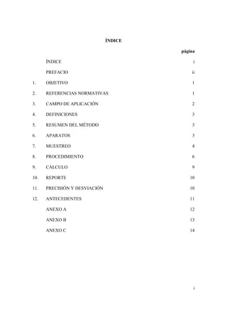 ÍNDICE

                                        página

      ÍNDICE                                 i

      PREFACIO                              ii

1.    OBJETIVO                              1

2.    REFERENCIAS NORMATIVAS                1

3.    CAMPO DE APLICACIÓN                   2

4.    DEFINICIONES                          3

5.    RESUMEN DEL MÉTODO                    3

6.    APARATOS                              3

7.    MUESTREO                              4

8.    PROCEDIMIENTO                         6

9.    CÁLCULO                               9

10.   REPORTE                              10

11.   PRECISIÓN Y DESVIACIÓN               10

12.   ANTECEDENTES                         11

      ANEXO A                              12

      ANEXO B                              13

      ANEXO C                              14




                                             i
 