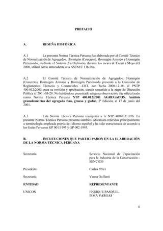 PREFACIO



A.            RESEÑA HISTÓRICA


A.1            La presente Norma Técnica Peruana fue elaborada por el Comité Técnico
de Normalización de Agregados, Hormigón (Concreto), Hormigón Armado y Hormigón
Pretensado, mediante el Sistema 2 u Ordinario, durante los meses de Enero a Mayo del
2000, utilizó como antecedente a la ASTM C 136-96a.


A.2           El Comité Técnico de Normalización de Agregados, Hormigón
(Concreto), Hormigón Armado y Hormigón Pretensado presentó a la Comisión de
Reglamentos Técnicos y Comerciales –CRT, con fecha 2000-12-18, el PNTP
400.012:2000, para su revisión y aprobación; siendo sometido a la etapa de Discusión
Pública el 2001-03-29. No habiéndose presentado ninguna observación, fue oficializado
como Norma Técnica Peruana NTP 400.012:2001 AGREGADOS. Análisis
granulométrico del agregado fino, grueso y global, 2ª Edición, el 17 de junio del
2001.


A.3           Esta Norma Técnica Peruana reemplaza a la NTP 400.012:1976. La
presente Norma Técnica Peruana presenta cambios editoriales referidos principalmente
a terminología empleada propia del idioma español y ha sido estructurada de acuerdo a
las Guías Peruanas GP 001:1995 y GP 002:1995.


B.       INSTITUCIONES QUE PARTICIPARON EN LA ELABORACIÓN
DE LA NORMA TÉCNICA PERUANA


Secretaría                                      Servicio Nacional de Capacitación
                                                para la Industria de la Construcción -
                                                SENCICO

Presidente                                      Carlos Pérez

Secretaria                                      Vanna Guffanti

ENTIDAD                                         REPRESENTANTE

UNICON                                          ENRIQUE PASQUEL
                                                IRMA VARGAS


                                                                                    ii
 