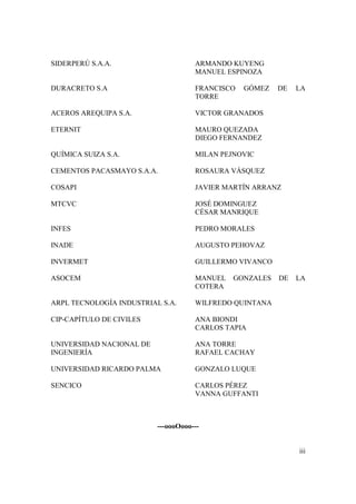 SIDERPERÚ S.A.A.                     ARMANDO KUYENG
                                     MANUEL ESPINOZA

DURACRETO S.A                        FRANCISCO   GÓMEZ   DE   LA
                                     TORRE

ACEROS AREQUIPA S.A.                 VICTOR GRANADOS

ETERNIT                              MAURO QUEZADA
                                     DIEGO FERNANDEZ

QUÍMICA SUIZA S.A.                   MILAN PEJNOVIC

CEMENTOS PACASMAYO S.A.A.            ROSAURA VÁSQUEZ

COSAPI                               JAVIER MARTÍN ARRANZ

MTCVC                                JOSÉ DOMINGUEZ
                                     CÉSAR MANRIQUE

INFES                                PEDRO MORALES

INADE                                AUGUSTO PEHOVAZ

INVERMET                             GUILLERMO VIVANCO

ASOCEM                               MANUEL   GONZALES   DE   LA
                                     COTERA

ARPL TECNOLOGÍA INDUSTRIAL S.A.      WILFREDO QUINTANA

CIP-CAPÍTULO DE CIVILES              ANA BIONDI
                                     CARLOS TAPIA

UNIVERSIDAD NACIONAL DE              ANA TORRE
INGENIERÍA                           RAFAEL CACHAY

UNIVERSIDAD RICARDO PALMA            GONZALO LUQUE

SENCICO                              CARLOS PÉREZ
                                     VANNA GUFFANTI



                          ---oooOooo---


                                                              iii
 