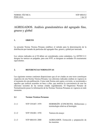 NORMA TÉCNICA                                                               NTP 400.012
PERUANA                                                                          1 de 14




AGREGADOS. Análisis granulométrico del agregado fino,
grueso y global


1.            OBJETO


La presente Norma Técnica Peruana establece el método para la determinación de la
distribución por tamaño de partículas del agregado fino, grueso y global por tamizado.


Los valores indicados en el SI deben ser considerados como estándares. La ASTM E-11
designa los tamices en pulgadas, para esta NTP, se designan en unidades SI exactamente
equivalentes.



2.            REFERENCIAS NORMATIVAS


Las siguientes normas contienen disposiciones que al ser citadas en este texto constituyen
requisitos de esta Norma Técnica Peruana. Las ediciones indicadas estaban en vigencia en
el momento de esta publicación. Como toda Norma está sujeta a revisión, se recomienda a
aquellos que realicen acuerdos en base a ellas, que analicen la conveniencia de usar las
ediciones recientes de las normas citadas seguidamente. El Organismo Peruano de
Normalización posee la información de las Normas Técnicas Peruanas en vigencia en todo
momento.


2.1           Normas Técnicas Peruanas


2.1.1         NTP 339.047: 1979            HORMIGÓN (CONCRETO). Definiciones y
                                           terminología relativas al hormigón


2.1.2         NTP 350.001: 1970            Tamices de ensayo


2.1.3         NTP 400.010: 2000            AGREGADOS. Extracción y preparación de
                                           las muestras
 
