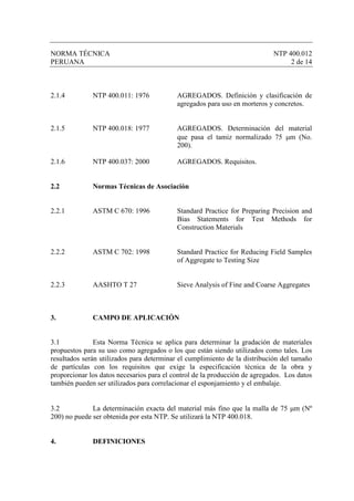 NORMA TÉCNICA                                                               NTP 400.012
PERUANA                                                                          2 de 14



2.1.4         NTP 400.011: 1976            AGREGADOS. Definición y clasificación de
                                                                                     .
                                           agregados para uso en morteros y concretos.


2.1.5         NTP 400.018: 1977            AGREGADOS. Determinación del material
                                           que pasa el tamiz normalizado 75 µm (No.
                                           200).

2.1.6         NTP 400.037: 2000            AGREGADOS. Requisitos.


2.2           Normas Técnicas de Asociación


2.2.1         ASTM C 670: 1996             Standard Practice for Preparing Precision and
                                           Bias Statements for Test Methods for
                                           Construction Materials


2.2.2         ASTM C 702: 1998             Standard Practice for Reducing Field Samples
                                           of Aggregate to Testing Size


2.2.3         AASHTO T 27                  Sieve Analysis of Fine and Coarse Aggregates



3.            CAMPO DE APLICACIÓN


3.1            Esta Norma Técnica se aplica para determinar la gradación de materiales
propuestos para su uso como agregados o los que están siendo utilizados como tales. Los
resultados serán utilizados para determinar el cumplimiento de la distribución del tamaño
de partículas con los requisitos que exige la especificación técnica de la obra y
proporcionar los datos necesarios para el control de la producción de agregados. Los datos
también pueden ser utilizados para correlacionar el esponjamiento y el embalaje.


3.2           La determinación exacta del material más fino que la malla de 75 µm (Nº
200) no puede ser obtenida por esta NTP. Se utilizará la NTP 400.018.


4.            DEFINICIONES
 
