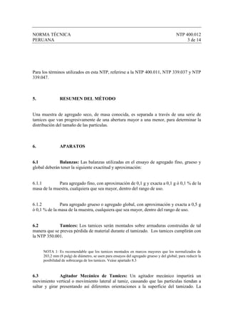 NORMA TÉCNICA                                                                             NTP 400.012
PERUANA                                                                                        3 de 14




Para los términos utilizados en esta NTP, referirse a la NTP 400.011, NTP 339.037 y NTP
339.047.



5.             RESUMEN DEL MÉTODO


Una muestra de agregado seco, de masa conocida, es separada a través de una serie de
tamices que van progresivamente de una abertura mayor a una menor, para determinar la
distribución del tamaño de las partículas.



6.             APARATOS


6.1           Balanzas: Las balanzas utilizadas en el ensayo de agregado fino, grueso y
global deberán tener la siguiente exactitud y aproximación:


6.1.1        Para agregado fino, con aproximación de 0,1 g y exacta a 0,1 g ó 0,1 % de la
masa de la muestra, cualquiera que sea mayor, dentro del rango de uso.


6.1.2          Para agregado grueso o agregado global, con aproximación y exacta a 0,5 g
ó 0,1 % de la masa de la muestra, cualquiera que sea mayor, dentro del rango de uso.


6.2           Tamices: Los tamices serán montados sobre armaduras construidas de tal
manera que se prevea pérdida de material durante el tamizado. Los tamices cumplirán con
la NTP 350.001.


     NOTA 1: Es recomendable que los tamices montados en marcos mayores que los normalizados de
     203,2 mm (8 pulg) de diámetro, se usen para ensayos del agregado grueso y del global; para reducir la
     posibilidad de sobrecarga de los tamices. Veáse apartado 8.3



6.3            Agitador Mecánico de Tamices: Un agitador mecánico impartirá un
movimiento vertical o movimiento lateral al tamiz, causando que las partículas tiendan a
saltar y girar presentando así diferentes orientaciones a la superficie del tamizado. La
 
