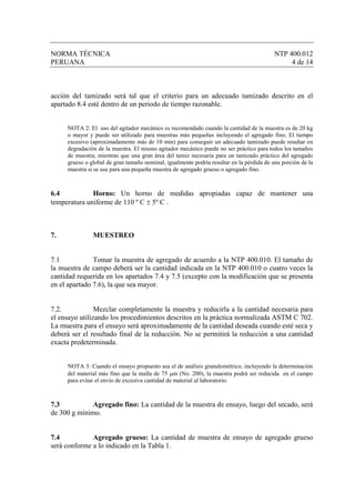 NORMA TÉCNICA                                                                             NTP 400.012
PERUANA                                                                                        4 de 14



acción del tamizado será tal que el criterio para un adecuado tamizado descrito en el
apartado 8.4 esté dentro de un periodo de tiempo razonable.


     NOTA 2: El uso del agitador mecánico es recomendado cuando la cantidad de la muestra es de 20 kg
     o mayor y puede ser utilizado para muestras más pequeñas incluyendo el agregado fino. El tiempo
     excesivo (aproximadamente más de 10 min) para conseguir un adecuado tamizado puede resultar en
     degradación de la muestra. El mismo agitador mecánico puede no ser práctico para todos los tamaños
     de muestra; mientras que una gran área del tamiz necesaria para un tamizado práctico del agregado
     grueso o global de gran tamaño nominal, igualmente podría resultar en la pérdida de una porción de la
     muestra si se usa para una pequeña muestra de agregado grueso o agregado fino.



6.4           Horno: Un horno de medidas apropiadas capaz de mantener una
temperatura uniforme de 110 º C ± 5º C .



7.             MUESTREO


7.1            Tomar la muestra de agregado de acuerdo a la NTP 400.010. El tamaño de
la muestra de campo deberá ser la cantidad indicada en la NTP 400.010 o cuatro veces la
cantidad requerida en los apartados 7.4 y 7.5 (excepto con la modificación que se presenta
en el apartado 7.6), la que sea mayor.


7.2.            Mezclar completamente la muestra y reducirla a la cantidad necesaria para
el ensayo utilizando los procedimientos descritos en la práctica normalizada ASTM C 702.
La muestra para el ensayo será aproximadamente de la cantidad deseada cuando esté seca y
deberá ser el resultado final de la reducción. No se permitirá la reducción a una cantidad
exacta predeterminada.


     NOTA 3: Cuando el ensayo propuesto sea el de análisis granulométrico, incluyendo la determinación
     del material más fino que la malla de 75 µm (No. 200), la muestra podrá ser reducida en el campo
     para evitar el envío de excesiva cantidad de material al laboratorio.



7.3          Agregado fino: La cantidad de la muestra de ensayo, luego del secado, será
de 300 g mínimo.


7.4           Agregado grueso: La cantidad de muestra de ensayo de agregado grueso
será conforme a lo indicado en la Tabla 1.
 