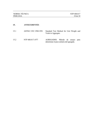 NORMA TÉCNICA NTP 400.017
PERUANA 10 de 10
15. ANTECEDENTES
15.1 ASTM C 29/C 29M:1991 Standard Test Method for Unit Weight and
Voids in Aggregate.
15.2 NTP 400.017:1977 AGREGADOS. Método de ensayo para
determinar el peso unitario del agregado.
 