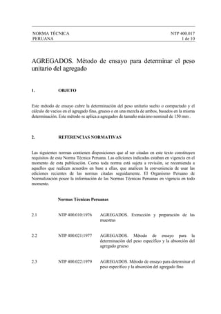 NORMA TÉCNICA NTP 400.017
PERUANA 1 de 10
AGREGADOS. Método de ensayo para determinar el peso
unitario del agregado
1. OBJETO
Este método de ensayo cubre la determinación del peso unitario suelto o compactado y el
cálculo de vacíos en el agregado fino, grueso o en una mezcla de ambos, basados en la misma
determinación. Este método se aplica a agregados de tamaño máximo nominal de 150 mm .
2. REFERENCIAS NORMATIVAS
Las siguientes normas contienen disposiciones que al ser citadas en este texto constituyen
requisitos de esta Norma Técnica Peruana. Las ediciones indicadas estaban en vigencia en el
momento de esta publicación. Como toda norma está sujeta a revisión, se recomienda a
aquellos que realicen acuerdos en base a ellas, que analicen la conveniencia de usar las
ediciones recientes de las normas citadas seguidamente. El Organismo Peruano de
Normalización posee la información de las Normas Técnicas Peruanas en vigencia en todo
momento.
Normas Técnicas Peruanas
2.1 NTP 400.010:1976 AGREGADOS. Extracción y preparación de las
muestras
2.2 NTP 400.021:1977 AGREGADOS. Método de ensayo para la
determinación del peso específico y la absorción del
agregado grueso
2.3 NTP 400.022:1979 AGREGADOS. Método de ensayo para determinar el
peso específico y la absorción del agregado fino
 