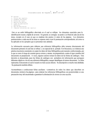 7         8        9
                          Interamericana de España , 2000 :33-52 .

-
1     Autores
2 -    Título del capítulo
3 -    Elemento de enlace
4-    Título del libro
5 -   Mención de edición
6 -   Lugar de publicación
7 –   Editorial
8 -   Año de publicación
9 -    Páginas inclusivas del capítulo



 Este es un estilo bibliográfico abreviado en el cual se reflejan los elementos esenciales para la
identificación exacta y rápida de un texto. En general, se consigna un punto (.) al final de cada una de las
áreas, excepto en el caso en que se emplean dos puntos (:) antes de las páginas. Los elementos
pertenecientes a cada una de las áreas se separan entre sí por la puntuación correspondiente, tal como se
ha aplicado en los ejemplos que se presentan más adelante.

La información necesaria para elaborar una referencia bibliográfica debe tomarse directamente del
documento primario al cual ésta se refiera,2 y en especial de la portada. Con frecuencia, se evidencia una
práctica incorrecta consistente en copiar los datos de listas bibliográficas previamente confeccionadas, por
lo que se corre el riesgo de cometer graves errores y atentar, sin proponérselo, contra el rigor científico del
documento en preparación. A veces, algunos autores toman los datos de las fichas de catálogos. Esta
decisión es desacertada, pues las fichas de catálogos son portadores de información que persiguen
diferentes objetivos a los de una referencia bibliográfica, aunque identifiquen al mismo documento. La ficha
representa el documento al cual el usuario no tiene acceso directo. Su descripción es mucho más detallada.
 Su puntuación también difiere.

Acostumbrarse a confeccionar fichas auxiliares −contentivas de todos los datos que describen un
documento, inclusive las páginas− para redactar las referencias bibliográficas con posterioridad, es una
precaución muy útil encaminada a garantizar la eliminación de errores en esta sección.




                                                     19
 