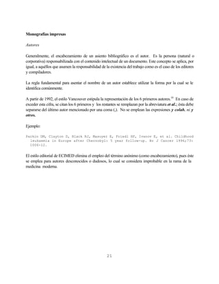 Monografías impresas

Autores

Generalmente, el encabezamiento de un asiento bibliográfico es el autor. Es la persona (natural o
corporativa) responsabilizada con el contenido intelectual de un documento. Este concepto se aplica, por
igual, a aquéllos que asumen la responsabilidad de la existencia del trabajo como es el caso de los editores
y compiladores.

La regla fundamental para asentar el nombre de un autor establece utilizar la forma por la cual se le
identifica comúnmente.

A partir de 1992, el estilo Vancouver estipula la representación de los 6 primeros autores.10 En caso de
exceder esta cifra, se citan los 6 primeros y los restantes se remplazan por la abreviatura et al.; ésta debe
separarse del último autor mencionado por una coma (,). No se emplean las expresiones y colab. ni y
otros.

Ejemplo:

Parkin DM, Clayton D, Black RJ, Masuyer E, Friedl HP, Ivanov E, et al. Childhood
  leukaemia in Europe after Chernobyl: 5 year follow-up. Br J Cancer 1996;73:
  1006-12.


El estilo editorial de ECIMED elimina el empleo del término anónimo (como encabezamiento), pues éste
se emplea para autores desconocidos o dudosos, lo cual se considera improbable en la rama de la
medicina moderna.




                                                    21
 