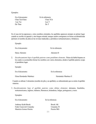 Ejemplos:

     En el documento:                  En la referencia:
     Chan Tai-Chien                            Chan TCh
     Lao Tse                                   Lao T
     De Than                                   De T




En el caso de los japoneses y otros nombres orientales, los apellidos aparecen siempre en primer lugar
cuando se escribe en japonés y otra lengua oriental, aunque suelen consignarse en forma occidentalizada
(primero el nombre de pila) en las revistas traducidas y periódicos norteamericanos y británicos.

     Ejemplo:

     En el documento:                                  En la referencia:

     Harus Akimoto                                     Akimoto H

2.   Encabezamiento bajo el apellido paterno como penúltimo elemento. Países de habla hispana en
     los cuales se acostumbra formar los nombres con varios elementos, donde el apellido paterno ocupa
     el penúltimo lugar.

     Ejemplo:

     En el documento:                                  En la referencia:

     Elena Hernández Martínez                                  Hernández Martínez E

 Cuando se utilizan 2 elementos (nombre de pila y un apellido), se sobreentiende que se omite el apellido
 materno.

3. Encabezamiento bajo el apellido paterno como último elemento: alemanes, brasileños,
    norteamericanos, ingleses, italianos, flamencos, holandeses, belgas, portugueses y rusos.

     Ejemplos:

     En el documento:                          En la referencia:

     Anthony Keith Brook                               Brook AK
     Fedor Ivanovich Umansky                           Umansky FI
     Mauricio Gomes Pereira                            Pereira MG
                                                  23
 