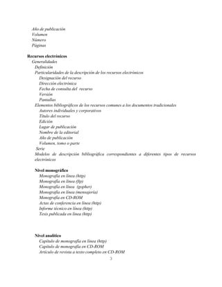 Año de publicación
  Volumen
  Número
  Páginas

Recursos electrónicos
  Generalidades
   Definición
   Particularidades de la descripción de los recursos electrónicos
      Designación del recurso
      Dirección electrónica
      Fecha de consulta del recurso
      Versión
      Pantallas
   Elementos bibliográficos de los recursos comunes a los documentos tradicionales
      Autores individuales y corporativos
      Título del recurso
      Edición
      Lugar de publicación
      Nombre de la editorial
      Año de publicación
      Volumen, tomo o parte
    Serie
   Modelos de descripción bibliográfica correspondientes a diferentes tipos de recursos
   electrónicos

   Nivel monográfico
     Monografía en línea (http)
     Monografía en línea (ftp)
     Monografía en línea (gopher)
     Monografía en línea (mensajería)
     Monografía en CD-ROM
     Actas de conferencia en línea (http)
     Informe técnico en línea (http)
     Tesis publicada en línea (http)




   Nivel analítico
     Capítulo de monografía en línea (http)
     Capítulo de monografía en CD-ROM
     Artículo de revista a texto completo en CD-ROM
                                              3
 