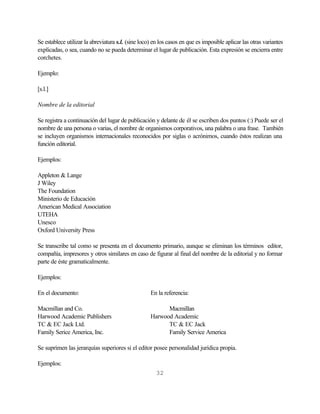 Se establece utilizar la abreviatura s.l. (sine loco) en los casos en que es imposible aplicar las otras variantes
explicadas, o sea, cuando no se pueda determinar el lugar de publicación. Esta expresión se encierra entre
corchetes.

Ejemplo:

[s.l.]

Nombre de la editorial

Se registra a continuación del lugar de publicación y delante de él se escriben dos puntos (:) Puede ser el
nombre de una persona o varias, el nombre de organismos corporativos, una palabra o una frase. También
se incluyen organismos internacionales reconocidos por siglas o acrónimos, cuando éstos realizan una
función editorial.

Ejemplos:

Appleton & Lange
J Wiley
The Foundation
Ministerio de Educación
American Medical Association
UTEHA
Unesco
Oxford University Press

Se transcribe tal como se presenta en el documento primario, aunque se eliminan los términos editor,
compañía, impresores y otros similares en caso de figurar al final del nombre de la editorial y no formar
parte de éste gramaticalmente.

Ejemplos:

En el documento:                                    En la referencia:

Macmillan and Co.                                         Macmillan
Harwood Academic Publishers                         Harwood Academic
TC & EC Jack Ltd.                                         TC & EC Jack
Family Serice America, Inc.                               Family Service America

Se suprimen las jerarquías superiores si el editor posee personalidad jurídica propia.

Ejemplos:
                                                       32
 
