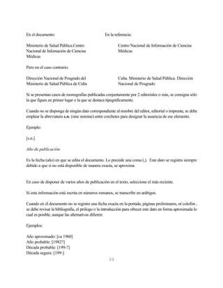 En el documento:                                 En la referencia:

Ministerio de Salud Pública.Centro                       Centro Nacional de Información de Ciencias
Nacional de Infomación de Ciencias                       Médicas
Médicas

Pero en el caso contrario:

Dirección Nacional de Posgrado del                       Cuba. Ministerio de Salud Pública. Dirección
Ministerio de Salud Pública de Cuba                      Nacional de Posgrado

Si se presentan casos de monografías publicadas conjuntamente por 2 editoriales o más, se consigna sólo
la que figura en primer lugar o la que se destaca tipográficamente.

Cuando no se disponga de ningún dato correspondiente al nombre del editor, editorial o imprenta, se debe
emplear la abreviatura s.n. (sine nomine) entre corchetes para designar la ausencia de ese elemento.

Ejemplo:

[s.n.]

Año de publicación

Es la fecha (año) en que se edita el documento. Lo precede una coma (,). Este dato se registra siempre
debido a que si no está disponible de manera exacta, se aproxima.


En caso de disponer de varios años de publicación en el texto, seleccione el más reciente.

Si esta información está escrita en números romanos, se transcribe en arábigos.

Cuando en el documento no se registra una fecha exacta en la portada, páginas preliminares, ni colofón ,
se debe revisar la bibliografía, el prólogo o la introducción para ofrecer este dato en forma aproximada lo
cual es posible, aunque las alternativas difieren:

Ejemplos:

Año aproximado: [ca 1960]
Año probable: [1982?]
Década probable: [199-?]
Década segura: [199-]
                                                   33
 