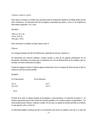 Volumen, número o parte

Estos datos se incluyen si resultan muy necesarios para la localización rápida de un trabajo dentro de una
obra voluminosa. Se intercalan antes de las páginas, antecedidos por punto y coma (;). Se emplean las
abreviaturas siguientes: vol, t o pte.

Ejemplos:

1993;vol 22:3-10.
1974;t 3:40-76.
1981;pte 1:50-8.

Estos elementos se reflejan sin dejar espacio entre sí.

Páginas

Se consignan después del año de publicación, separadas de éste por 2 puntos (:).

Se representan por números arábigos, excepto cuando se trata de las páginas preliminares de un
documento numeradas en romanos que se mantienen así a fin de diferenciarlos de los arábigos, pero se
escriben con letras minúsculas (en bajas).

Cuando las páginas inclusivas reiteran alguna enumeración, ésta se consigna de forma tal que el dato se
exprese lo más brevemente posible.

Ejemplos:

En el documento:                 En la referencia:

10-15                                            10-5
223-225                                          223-5

  Serie


El título de la serie se registra después de las páginas y entre paréntesis. Lo antecede un punto (.). Se
utilizan mayúsculas para la letra inicial de la primera palabra y los nombres propios comprendidos. Las
series pueden poseer número, volumen o ambos. En ese caso, se respeta la escritura del dato en el idioma
en que aparece, pero se abrevia.

La abreviatura núm se sustituye por nr si el documento está escrito en español y por no si se trata del
                                                 34
 
