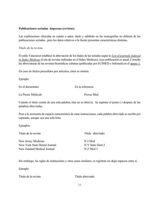 Publicaciones seriadas impresas (revistas)

Las explicaciones ofrecidas en cuanto a autor, título y subtítulo en las monografías no difieren de las
publicaciones seriadas , pero los datos relativos a la fuente presentan características distintas.

Título de la revista

El estilo Vancouver establece la abreviación de los títulos de las seriadas según la List of journals indexed
in Index Medicus (Lista de revistas indizadas en el Index Medicus), cuya publicación es anual..Consulte
las abreviaturas de las revistas biomédicas cubanas (publicadas por ECIMED e Infomed) en el anexo 1.

En caso de títulos precedidos por artículos, éstos se omiten.

Ejemplo:

En el documento:                                  En la referencia:

La Presse Médicale                                        Presse Med

Cuando el título consta de una sola palabra, ésta no se abrevia. Se suprime el punto (.) después de las
palabras abreviadas.

Pese a la economía de espacio característica de estas instrucciones, cada palabra abreviada se escribe por
separado, aunque sea una sola letra.

Ejemplos:

Título de la revista:                                     Título abreviado:

New Jersey Medicine                                       N J Med
New York State Dental Journal                             N Y State Dent J
New Zealand Medical Journal                               N Z Med J


Sin embargo, las siglas de instituciones y otros casos similares, se registran sin dejar espacios entre sí.

Ejemplo:

Título de la revista:                             Título abreviado:

                                                     36
 