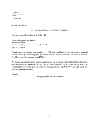 1 – Protocolo
2 - Nombre del servidor
3- puerto
4 – nombre del archivo
5 --Tipo de archivo




o de esta otra forma:

                           <servicio://anfitrión/directorio/subdirectorio/fichero>

Caracteres permitidos en la sintaxis de los URL

Letras minúsculas y mayúsculas,
Números arábigos,
los caracteres $ _ @ . - = ; # / ? : % & +
espacio en blanco.

Cuando alguno de los datos comprendidos en el URL sufre modificaciones, se interrumpe el acceso al
recurso a menos que exista una página que conecte, mediante un enlace, al usuario con la nueva ubicación.
El URL se convierte, entonces, en un PURL. 28

Por la dinámica naturaleza de los recursos electrónicos, o sea, la gran movilidad de éstos dentro de un sitio
o su desplazamiento hacia otro, el URL cambia. Adicionalmente, puede ocurrir que un recurso se
encuentre ubicado en más de un servidor y por ende, poseer dos o más URLs.20,29 A la vez, ocurre que
el recurso puede desaparecer.

Ejemplo:
                                  Cataloging Internet resource: a manual




                                                    44
 