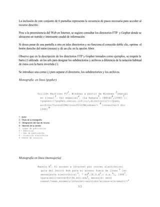 La inclusión de este conjunto de 6 pantallas representa la secuencia de pasos necesaria para acceder al
recurso descrito.

Pese a la preeminencia del Web en Internet, se sugiere consultar los directorios FTP y Gopher donde se
almacena un nutrido e interesante caudal de información.

Si desea pasar de una pantalla a otra en tales directorios y no funciona el conocido doble clic, oprima el
botón derecho del ratón (mouse) y dé un clic en la opción Abrir.

Observe que en la descripción de los directorios FTP y Gopher tomados como ejemplos, se respeta la
barra (/) utilizada en los urls para designar los subdirectorios y archivos a diferencia de la notación habitual
de éstos con la barra invertida ().

Se introduce una coma (,) para separar el directorio, los subdirectorios y los archivos.

Monografía en línea (gopher)


                                              1                                           2
                     Guillén Martínez FJ . Windows a partir de Windows                     [manual
                                          3          4                  5             6           7
                        en línea] . Ver especial . [La Habana : CENIAI ,1998? ].
                        <gopher://gopher.ceniai.inf.cu/,directorio/11/Ques,
                                                                            8
                        archivo/Curso%20Microsoft%20Windows/>                   [consulta:3 dic
                                 9
                        1999]


1 – Autor
2 - Título de la monografía
3 - Designación del tipo de recurso
4 - Mención de la versión
5 Lugar de publicación
6 - Editorial
7 - Año de publicación
8 – Dirección electrónica
9 -Fecha de consulta




Monografía en línea (mensajería)

                                      1
                     Rankin B . El acceso a Internet por correo electrónico:
                                                                                              2
                        guía del Doctor Bob para el acceso fuera de línea                         [en
                                                     3        4             5         6               7
                        mensajería electrónica] . 7 ed .[E.U.A .: s.n. ], 1998 .
                        <para:mail-server@rtfm.mit.edu8, mensaje: send
                        usenet/news.answers/internet-services/access-via-email/>9

                                                     53
 