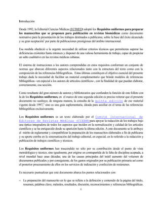 Introducción

Desde 1992, la Editorial Ciencias Médicas (ECIMED) adoptó los Requisitos uniformes para preparar
los manuscritos que se proponen para publicación en revistas biomédicas como documento
normativo para la presentación de los trabajos destinados a publicarse, sobre la base del éxito alcanzado
y su gran aceptación1 por parte de publicaciones prestigiosas del ámbito internacional.

Esa medida obedeció a la urgente necesidad de utilizar criterios técnicos que permitieran superar las
deficiencias existentes hasta entonces y disponer de una valiosa herramienta de trabajo, capaz de propiciar
un salto cualitativo en las revistas médicas cubanas.

El sistema de instrucciones a los autores comprendidas en estos requisitos conforman un conjunto de
normas que abarcan diferentes aspectos relacionados tanto con la estructura del texto como con la
composición de las referencias bibliográficas. Estas últimas constituyen el objetivo esencial del presente
trabajo dada la necesidad de facilitar un material complementario que brinde modelos de referencias
bibliográficas −en especial a los autores de artículos científicos−, con la finalidad de que puedan elaborar,
correctamente, esa sección.

Como resultante del gran número de autores y bibliotecarios que confunden la función de este folleto con
la de los Requisitos uniformes, en el marco de esta segunda edición es preciso reiterar que el presente
documento no sustituye, de ninguna manera, la consulta de la quinta edición de ese material
vigente desde 1997,2 sino es una guía suplementaria, ideada para auxiliar en el tema de las referencias
bibliográficas exclusivamente.

Los Requisitos uniformes es un texto elaborado por el Comité Internacional de
Editores de Revistas Médicas (CIERM)para apoyar la redacción de los trabajos bajo
una óptica integradora de todos los aspectos que inciden en la normalización y calidad de los artículos
científicos y se ha enriquecido desde su aparición hasta la última edición. A este documento se le atribuye
el mérito de reglamentar y compatibilizar la preparación de los manuscritos elaborados a fin de publicarse
y su aporte estriba en la sistematización del trabajo editorial, en especial, en lo referido a la redacción y
publicación de trabajos científicos y técnicos.

Los Requisitos uniformes han trascendido no sólo por su contribución desde el punto de vista
metodológico y técnico, sino igualmente, por erigirse en contrapartida de la falta de disciplina aceptada, a
nivel mundial hace unas décadas; una de las causas principales del inútil aumento del volumen de
documentos publicados y por consiguiente, de los gastos originados por su publicación primaria así como
el posterior procesamiento de ellos en los servicios de indización y confección de resúmenes.

Es necesario puntualizar que este documento abarca los puntos relacionados con:

− La preparación del manuscrito en lo que se refiere a la definición y contenido de la página del titulo,
  resumen, palabras clave, métodos, resultados, discusión, reconocimientos y referencias bibliográficas.
                                                  6
 