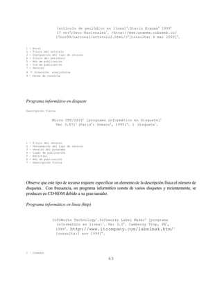 [artículo de periódico en línea]3.Diario Granma4 19995
                      17 nov6;Secc Nacionales7. <http://www.granma.cubaweb.cu/
                      17nov99/nacional/artículo2.html/>8[consulta: 6 mar 2000]9.


1   -   Autor
2   -   Título del artículo
3   -   Designación del tipo de recurso
4   -   Título del periódico
5   –   Año de publicación
6   –   Día de publicación
7   -   Sección
8 - Dirección electrónica
9 - Fecha de consulta




Programa informático en disquete

Descripción física


                    Micro CDS/ISIS1 [programa informático en disquete]2
                      Ver 3.0713 [Paris4: Unesco5, 1995]6. 1 disquete7.




1   -   Título del recurso
2   –   Designación del tipo de recurso
3   –   Versión del programa
4   -   Lugar de publicación
5   –   Editorial
6   -   Año de publicación
7   –   Descripción fisica




Observe que este tipo de recurso requiere especificar un elemento de la descripción física:el número de
disquetes. Con frecuencia, un programa informático consta de varios disquetes y recientemente, se
producen en CD-ROM debido a su gran tamaño.

Programa informático en línea (http)


                    InfoWorks Technology1.Infoworks Label Maker2 [programa
                      informático en línea]3. Ver 3.04. Camberry Trop, PA5,
                      19996. http://www.itcompany.com/labelmak.htm/ 7
                      [consulta:1 nov 1999]8.




1 – Creador

                                                 63
 