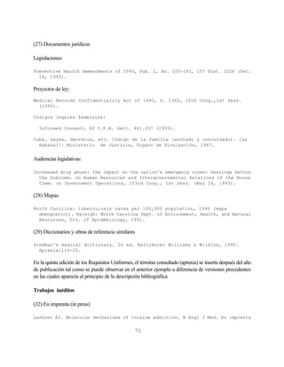(27) Documentos jurídicos

Legislaciones:

Preventive Health Ammendments of 1993, Pub. L. No. 103-183, 107 Stat. 2226 (Dec.
  14, 1993).

Proyectos de ley:

Medical Records Confidentiality Act of 1995, S. 1360, 10th Cong.,1st Sess.
  (1995).

Códigos legales federales:

  Informed Consent, 42 C.F.R. Sect. 441.257 (1995).

Cuba. Leyes, decretos, etc. Código de la familia (anotado y concordado). [La
  Habana?]: Ministerio de Justicia, Órgano de Divulgación, 1987.


Audiencias legislativas:

Increased drug abuse: the impact on the nation's emergency rooms: hearings before
  the Subcomm. on Human Resources and Intergovernmental Relations of the House
  Comm. on Government Operations, 103rd Cong., 1st Sess. (May 26, 1993).

(28) Mapas

North Carolina: tuberculosis rates per 100,000 population, 1990 [mapa
  demográfico]. Raleigh: North Carolina Dept. of Environment, Health, and Natural
  Resources, Div. of Epidemiology, 1991.

(29) Diccionarios y obras de referencia similares

Stedman's medical dictionary. 26 ed. Baltimore: Williams & Wilkins, 1995.
  Apraxia:119-20.

En la quinta edición de los Requisitos Uniformes, el término consultado (apraxia) se inserta después del año
de publicación tal como se puede observar en el anterior ejemplo a diferencia de versiones precedentes
en las cuales aparecía al principio de la descripción bibliográfica.

Trabajos inéditos

(32) En imprenta (in press)

Leshner AI. Molecular mechanisms of cocaine addiction. N Engl J Med. En imprenta


                                                  71
 